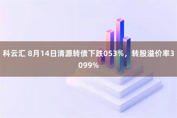 科云汇 8月14日清源转债下跌053%，转股溢价率3099%