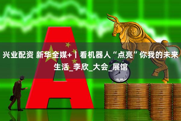 兴业配资 新华全媒+丨看机器人“点亮”你我的未来生活_李欣_大会_展馆