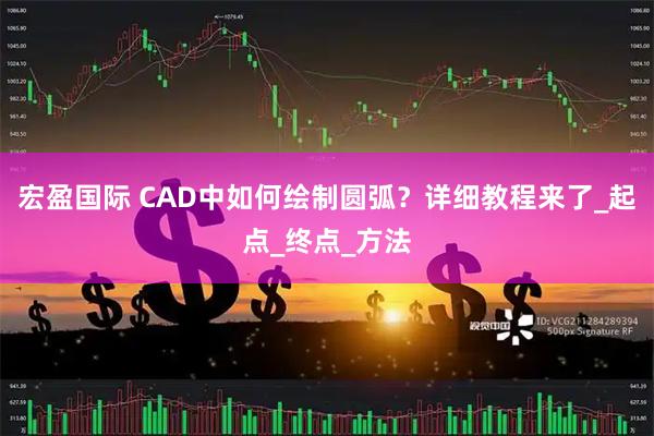 宏盈国际 CAD中如何绘制圆弧？详细教程来了_起点_终点_方法