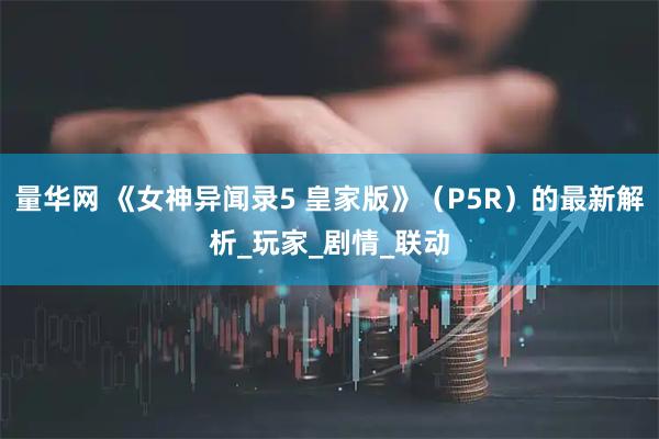 量华网 《女神异闻录5 皇家版》（P5R）的最新解析_玩家_剧情_联动