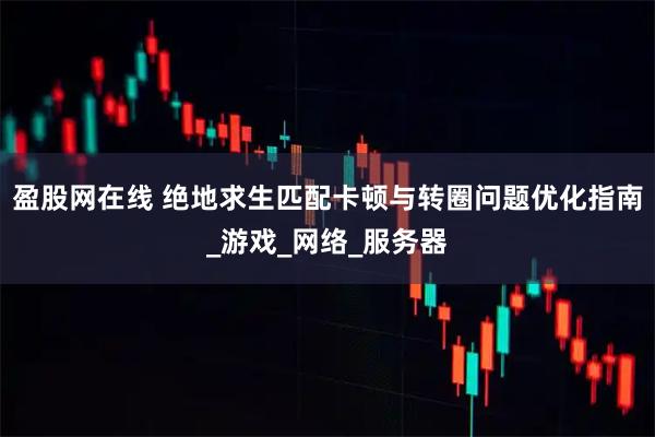 盈股网在线 绝地求生匹配卡顿与转圈问题优化指南_游戏_网络_服务器