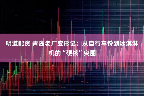 明道配资 青岛老厂变形记：从自行车铃到冰淇淋机的“硬核”突围