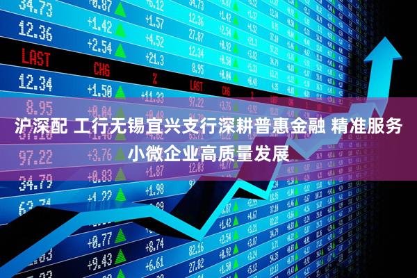 沪深配 工行无锡宜兴支行深耕普惠金融 精准服务小微企业高质量发展