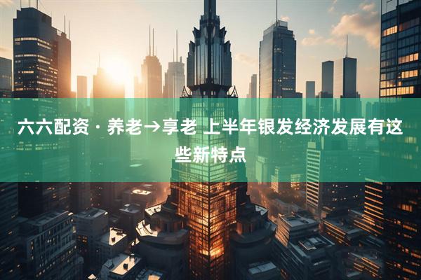 六六配资 · 养老→享老 上半年银发经济发展有这些新特点