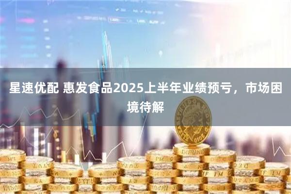 星速优配 惠发食品2025上半年业绩预亏，市场困境待解