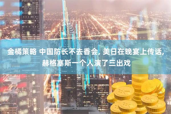 金橘策略 中国防长不去香会, 美日在晚宴上传话, 赫格塞斯一个人演了三出戏