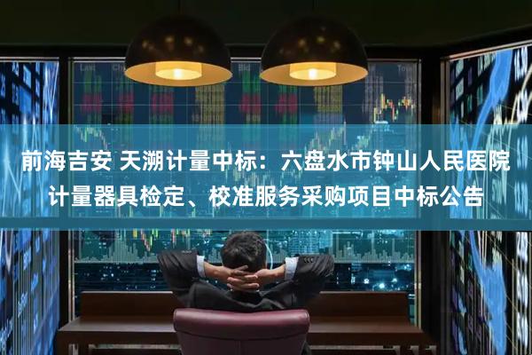 前海吉安 天溯计量中标：六盘水市钟山人民医院计量器具检定、校准服务采购项目中标公告