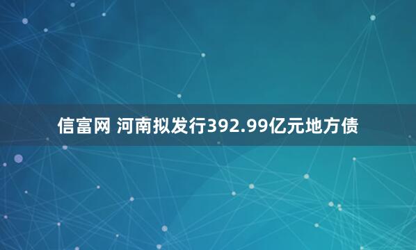 信富网 河南拟发行392.99亿元地方债