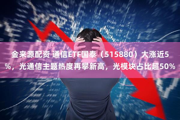 金来源配资 通信ETF国泰（515880）大涨近5%，光通信主题热度再攀新高，光模块占比超50%