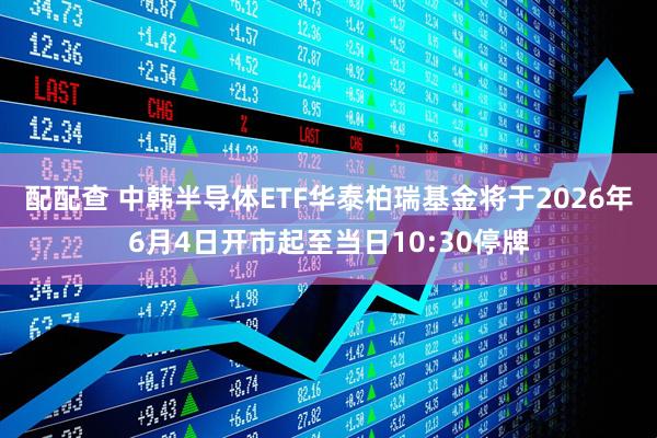 配配查 中韩半导体ETF华泰柏瑞基金将于2026年6月4日开市起至当日10:30停牌