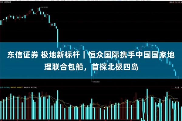 东信证券 极地新标杆｜恒众国际携手中国国家地理联合包船，首探北极四岛