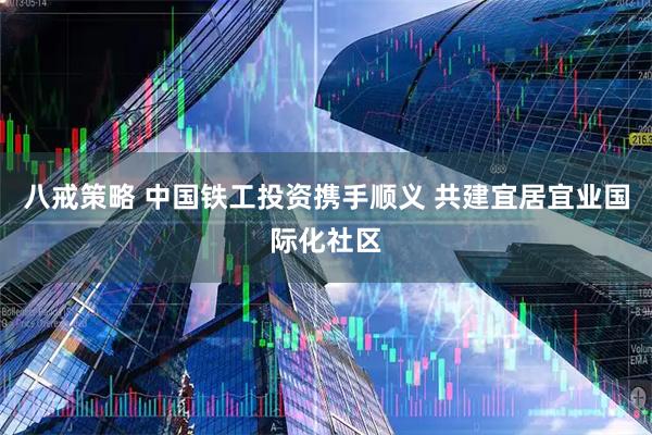 八戒策略 中国铁工投资携手顺义 共建宜居宜业国际化社区