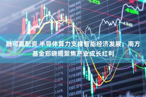 融可赢配资 半导体算力支撑智能经济发展，南方基金郑晓曦聚焦产业成长红利