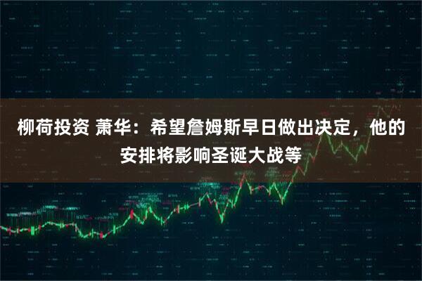 柳荷投资 萧华：希望詹姆斯早日做出决定，他的安排将影响圣诞大战等