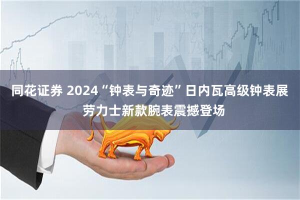 同花证券 2024“钟表与奇迹”日内瓦高级钟表展 劳力士新款腕表震撼登场